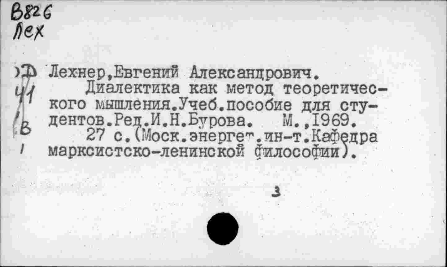 ﻿Ле*
Лехнер,Евгений Александрович.
ну Диалектика как метод теоретичес-'' кого мышления.Учеб.пособие для сту-дентов.Ред.И.Н.Бурова.	М. ,1969.
27 с. (Моск, энерге"’. ин-т. Кафедра I марксистско-ленинской философии).